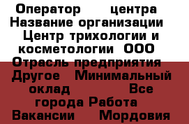Оператор Call-центра › Название организации ­ Центр трихологии и косметологии, ООО › Отрасль предприятия ­ Другое › Минимальный оклад ­ 17 000 - Все города Работа » Вакансии   . Мордовия респ.